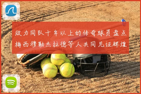 效力同队十年以上的传奇球员盘点梅西穆勒杰拉德等人共同见证辉煌岁月