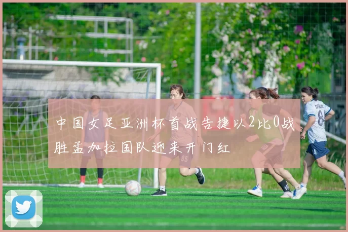 中国女足亚洲杯首战告捷以2比0战胜孟加拉国队迎来开门红