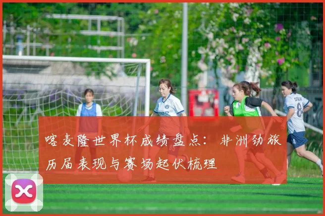喀麦隆世界杯成绩盘点：非洲劲旅历届表现与赛场起伏梳理