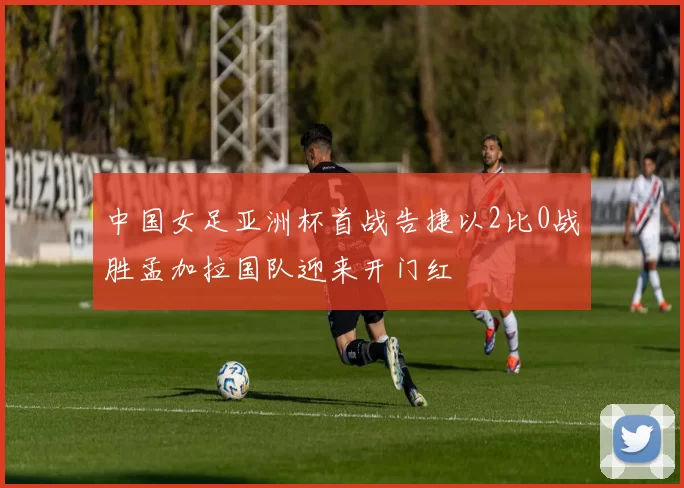 中国女足亚洲杯首战告捷以2比0战胜孟加拉国队迎来开门红