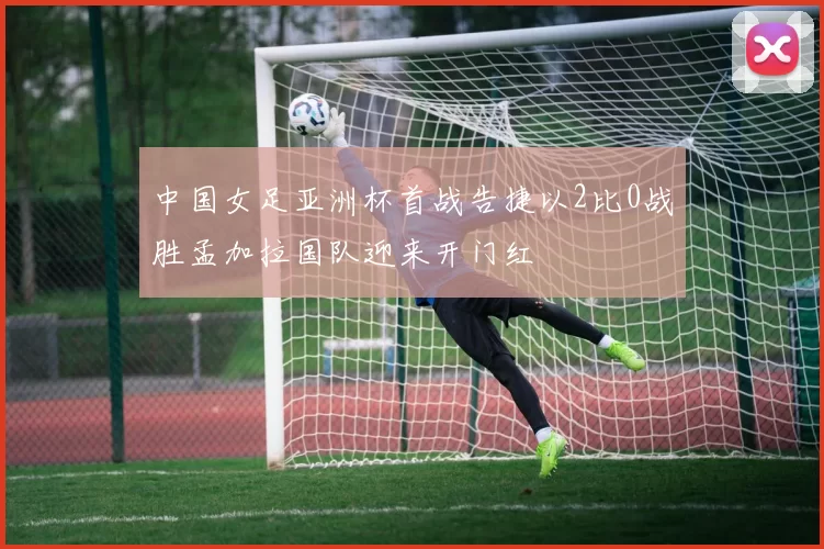 中国女足亚洲杯首战告捷以2比0战胜孟加拉国队迎来开门红