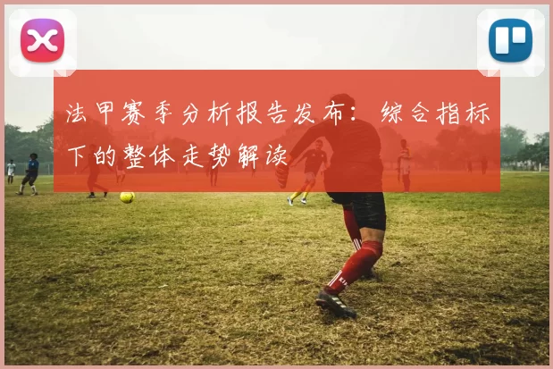 法甲赛季分析报告发布：综合指标下的整体走势解读