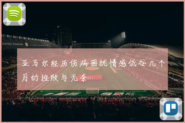 亚马尔经历伤病困扰情感低谷几个月的挫败与无奈