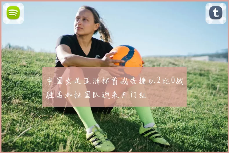 中国女足亚洲杯首战告捷以2比0战胜孟加拉国队迎来开门红