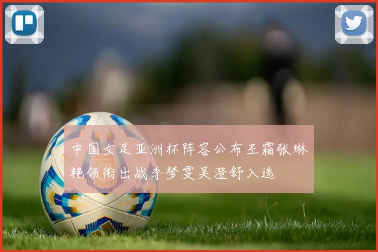中国女足亚洲杯阵容公布王霜张琳艳领衔出战李梦雯吴澄舒入选