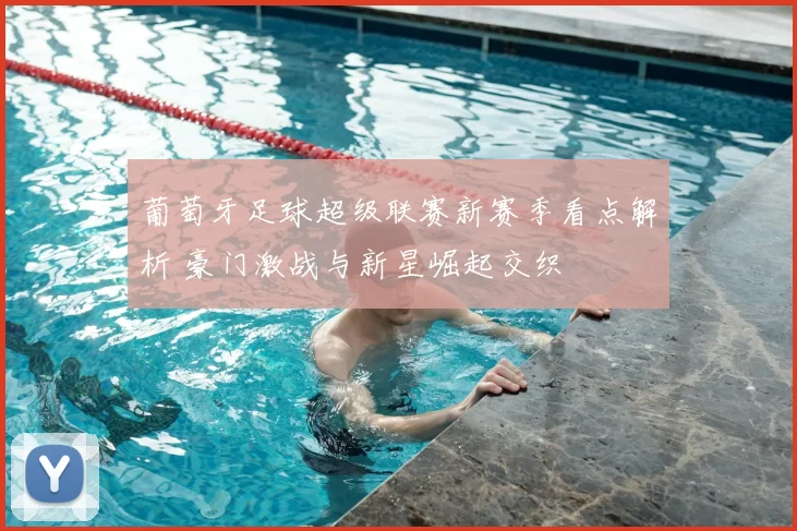 葡萄牙足球超级联赛新赛季看点解析 豪门激战与新星崛起交织