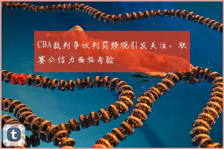 CBA裁判争议判罚频现引发关注,联赛公信力面临考验