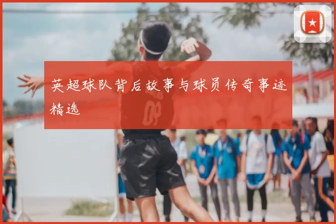 英超球队背后故事与球员传奇事迹精选