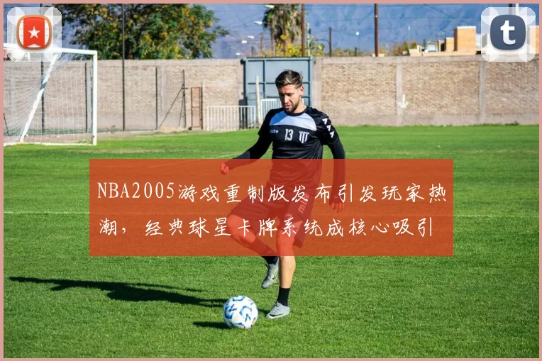 NBA2005游戏重制版发布引发玩家热潮，经典球星卡牌系统成核心吸引力